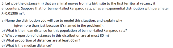 5. Let x be the distance (m) that an animal moves from its birth site to the first territorial vacancy it encounters. Suppose that for banner-tailed kangaroo rats, x has an exponential distribution with parameter -0.01386 m1 a) Name the distribution you will use to model this situation, and explain why (give more than just because its named in the problem!). b) What is the mean distance for this population of banner-tailed kangaroo rats? c) What proportion of distances in this distribution are at most 80 m? d) What proportion of distances are at least 60 m? e) What is the median distance?