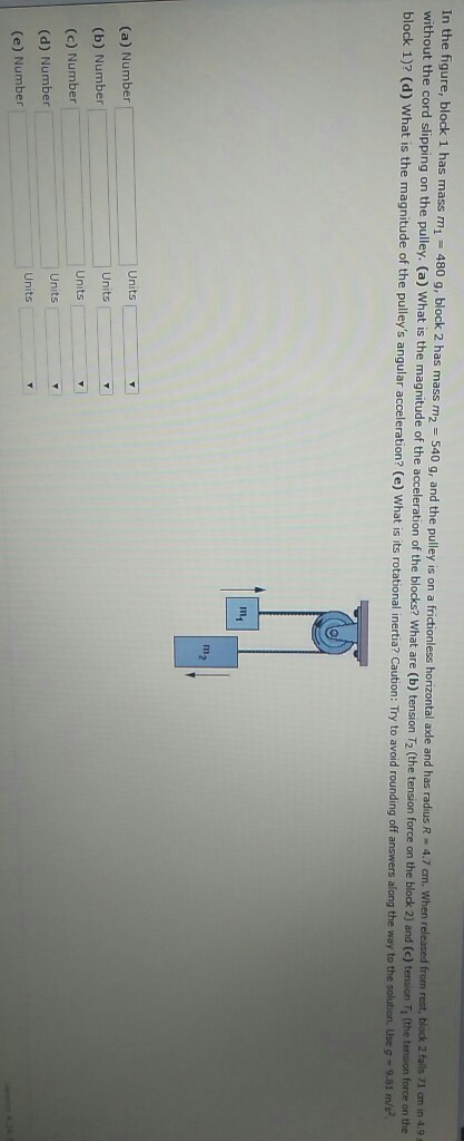 In the figure, block 1 has mass mi 480 g, block 2 has mass m2 540 g, and the pulley is on a frctionless ut the cord slipping on the pulley. (a) What is the magnitude of the acceleration of the blocks? What are (b) tension T72 (the tension force on the blodk 2) andc block 1)? (d) What is the magnitude of the pulleys angular acceleration? (e) horizontal axle and has radius R-4.7 ㎝, cm. When released from rest, block 2 falls 71 am in 4.9 c) tension Ti (the tension force on the hat is its rotational inertia? Caution: Try to avoid rounding off answers along the way to the solution. Use g 9.81 In1 (a) Number (b) Number (c) Number (d) Number (e) Number Units Units Units Units Units