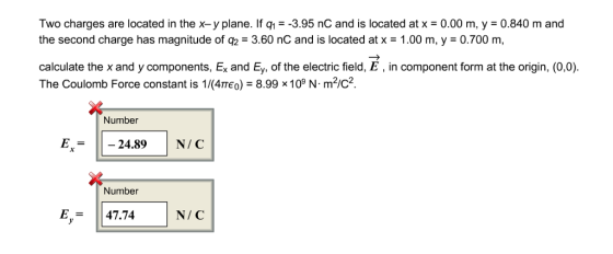 Two charges are located in the x-y plane. If q-3.95 nC and is located at x -0.00 m, y 0.840 m and the second charge has magnitude of q2 3.60 nC and is located at x - 1.00 m, y -0.700 m calculate the x and y components, Ex and Ey, of the electric field, E, in component form at the origin, (0,0). The Coulomb Force constant is 1/(4πε0,-8.99 x 109 N·m2/C2 Number E24.89N/C Number E,- 47.74 N/ C
