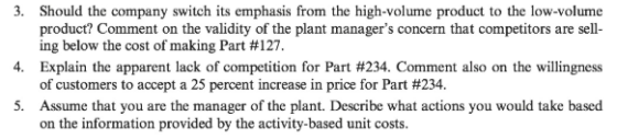 3. Should the company switch its emphasis from the high-volume product to the low-volume product? Comment on the validity of the plant managers concern that competitors are sell- ing below the cost of making Part #127 Explain the apparent lack of competition for Part #234. Comment also on the willingness of customers to accept a 25 percent increase in price for Part #234. Assume that you are the manager of the plant. Describe what actions you would take based on the information provided by the activity-based unit costs. 4. 5.