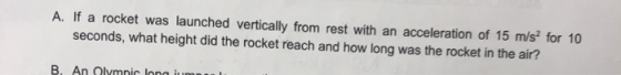 A. If a rocket was launched vertically from rest with an acceleration of 15 m/s² for 10 seconds, what height did the rocket r