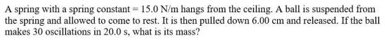 A spring with a spring constant = 15.0 N/m hangs from the ceiling. A ball is suspended from the spring and allowed to come to
