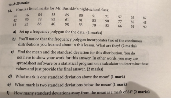 Total: 20 marks Rere s alis o marks for Mr: Bushkins night-school las re is a list of marks 65. 40 76 42 50 15 84 55 89 80 51 71 57 65 87 78 93 61 81 83 98 77 82 41 15 So a) Set up a frequency polygon for the data. (4 marks) 22 86 40 90 53 70 52 66 51 92 Youll notice that the frequency polygon incorporates two of the continuous distributions you learned about in this lesson. What are they? (2 marks) Find the mean and the standard deviation for this distribution. You do not have to show your work for this answer. In other words, you may use spreadsheet software or a statistical program on a calculator to determine these values and just provide the final answer. (2 marks) b) c) d) What mark is one standard deviation above the mean? (1 mark) e) What mark is two standard deviations below the mean? (1 mark) f) How many standard deviations away from the mean is a mark of 84? (2 marks)