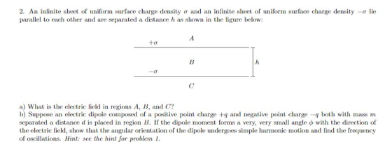 2. An infinite sheet of uniform surface charge density σ and an infinite sheet of uniform surface charge density-lie parallel to each other and are separated a distance h as shown in the figure below: +o a) What is the electric field in regions A, B, and C? b) Suppose an electric dipole composed of a positive point charge +q and negative point charge -q both with mass m separated a distance d is placed in region B. If the dipole moment forms a very, very small angle with the direction of the electric field, show that the angular orientation of the dipole undergoes simple harmonic motion and find the frequency of oscillations. Hint see the hint for problem 1