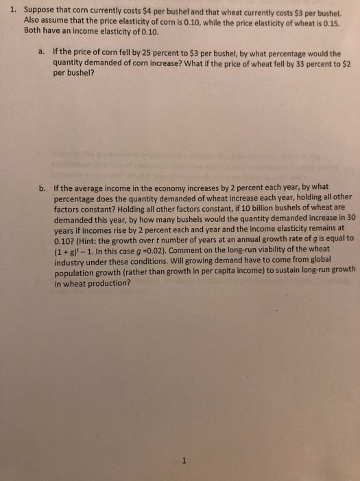 1. Suppose that corn currently costs $4 per bushel and that wheat currently costs $3 per bushel. Also assume that the price elasticity of corn is 0.10, while the price elasticity of wheat is 0.15 Both have an income elasticity of 0.10. If the price of corn fell by 25 percent to $3 per bushel, by what percentage would the quantity demanded of corn increase? What if the price of wheat fell by 33 percent to $2 per bushel? a. If the average income in the economy increases by 2 percent each year, by what percentage does the quantity demanded of wheat increase each year, holding all other factors constant? Holding all other factors constant, if 10 billion bushels of wheat are demanded this year, by how many bushels would the quantity demanded increase in 30 years if incomes rise by 2 percent each and year and the income elasticity remains at 0.10? (Hint: the growth over t number of years at an annual growth rate of g is equal to (1 + g)-1. In this case g -0.02). Comment on the long-run viability of the wheat industry under these conditions. Will growing demand have to come from global population growth (rather than growth in per capita income) to sustain long-run growth in wheat production? b.