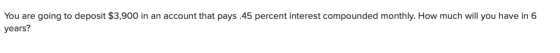 You are going to deposit $3,900 in an account that pays.45 percent interest compounded monthly. How much will you have in 6 y