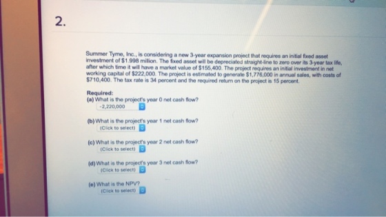 2 Summer Tyme, Inc., is considering a new 3-year expansion project that requires an initial fixed asset investment of $1.998 million. The fixed asset will be depreciated straight-line to zero over its 3-year tax life, after which time it will have a market value of $155,400. The project requires an initial investment in net working capital of $222,000. The project is estimated to generate $1,776,000 in annual sales, with costs of $710,400. The tax rate is 34 percent and the required return on the project is 15 percent Required (a) What is the projects year 0 net cash flow? -2,220,000 (b) What is the projects year 1 net cash flow? (Click to select) Click to select) (Click to select) Click to select) (c) What is the projects year 2 net cash flow (d) What is the projects year 3 net cash flow? (e) What is the NPV?