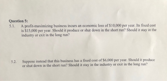 Question 5: 5.1. A profit-maximizing business incurs an economic loss of $10,000 per year. Its fixed cost is $15,000 per year