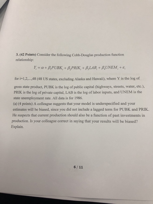 3. (42 Points) Consider the following Cobb-Douglas production function relationship: for i-1,2,., 48 (48 US states, excluding Alaska and Hawaii), where Y is the log of gross state product, PUBK is the log of public capital (highways, streets, water, etc.) PRIK is the log of private capital, LAB is the log of labor inputs, and UNEM is the state unemployment rate. All data is for 1986. (a) (4 points) A colleague suggests that your model is underspecified and your estimates will be biased, since you did not include a lagged term for PUBK and PRIK. He suspects that current production should also be a function of past investments in production. Is your colleague correct in saying that your results will be biased? Explain.