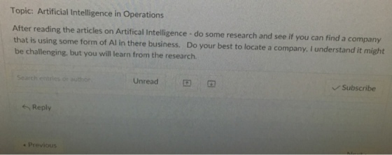 Topic: Artificial Intelligence in Operations After reading the articles on Artifical Intelligence - do some research and see if you can find a company that is using some form of Al in there business. Do your best to locate a company. I understand it might be challenging, but you will learn from the research. Unread Subscribe Search entrics or author Reply 4 Previous
