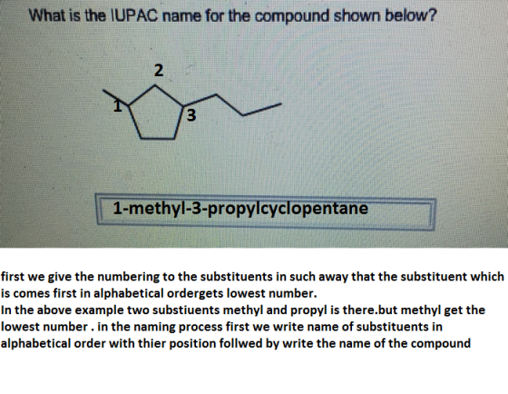 What is the IUPAC name for the compound shown below? 2 3 1-methyl-3-propyicyclopentane first we give the numbering to the substituents in such away that the substituent which is comes first in alphabetical ordergets lowest number. In the above example two substiuents methyl and propyl is there.but methyl get the lowest number. in the naming process first we write name of substituents in alphabetical order with thier position follwed by write the name of the compound