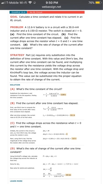 ..1 T-Mobile Wi-Fi ? 9:50 PM 76% GOAL Calculate a time constant and relate it to current in an RL circuit. PROBLEM A 12.6-V battery is in a circuit with a 30.0-mH inductor and a 0.150-? resistor. The switch is closed at t = 0. (a) Find the time constant of the circuit. (b) Find the current after one time constant has elapsed. (c) Find the voltage drops across the resistor when t 0 and t one time constant. (d) Whats the rate of change of the current after one time constant? STRATEGY Part (a) requires only substitution into the definition of time constant. With this value and Ohms law, the current after one time constant can be found, and multiplying this current by the resistance yields the voltage drop across the resistor after one time constant. With the voltage drop and Kirchhoffs loop law, the voltage across the inductor can be found. This value can be substituted into the proper equation to obtain the rate of change of the current. (A) Whats the time constant of the circuit? Subibitute the restance R into the equation, finding 15 200 (B) Find the current after one time constant has elapsed. use Ohms lawo ?-0.1900 . 84,0 A ome censtane, t the cument (0.632-(63284.0A) 53.1A (C) Find the voltage drops across the resistance when t-0 and t one time constant. nnaly the n the crout is using Chms law time constant (D) Whats the rate of change of the current after one time Using korchhos voltage nule, calculate the vetage drop across the inducto at for Allst and substnute 150 A/s