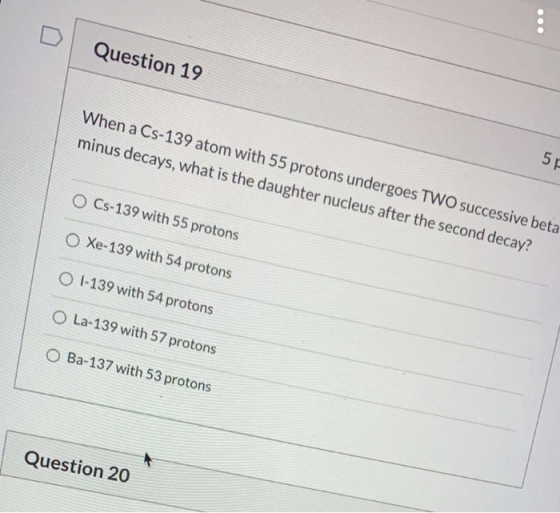 Question 19 When a Cs-139 atom with 55 protons undergoes TWO successive beta minus decays, what is the daughter nucleus after