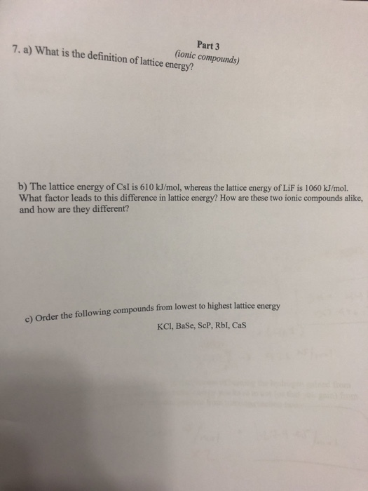 7. a) What is the definition of lattice energy? Part 3 ionic compounds) b) The lattice energy of CsI is 610 kJ/mol, whereas the lattice energy of LiF is 1060 kJ/mol. What factor leads to this difference in lattice energy? How are these two ionic compounds alike, and how are they different? energy c) Order the following compounds from lowest to highest lattice KCI, BaSe, ScP, Rbl, Cas