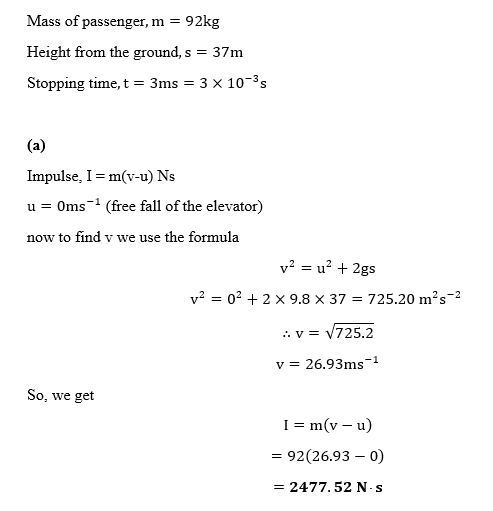 Mass of passenger, m 92kg Height from the ground,s 37m stopping time, t-3ms-3 10-3 s Impulse, I = m(v-u) Ns u Oms (free fall of the elevator) now to find v we use the formula V2 = 02 + 2 × 9.8 × 37 = 725.20 m2 s-2 ,. v = 725.2 v 26.93ms-1 So, we get 1 m(v-u) 92(26.93-0) 2477, 52 N. s