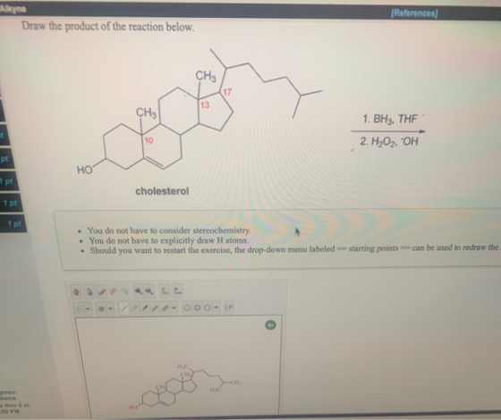 Alkyne Draw the product of the reaction below. (References) 1. BH3. THE 2. H2O2, OH HO 1 pt cholesterol 1 pt 1 pt • You do no