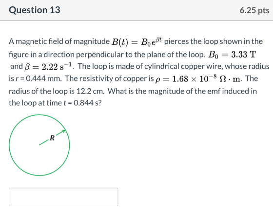 Question 13 6.25 pts Amagnetic field of magnitude B(t) = Boeßt pierces the loop shown in the figure in a direction perpendicu