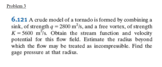 Problem 3 6.121 A crude model of a tornado is formed by combining a sink, of strength g = 2800 m-/s, and a free vortex, of st