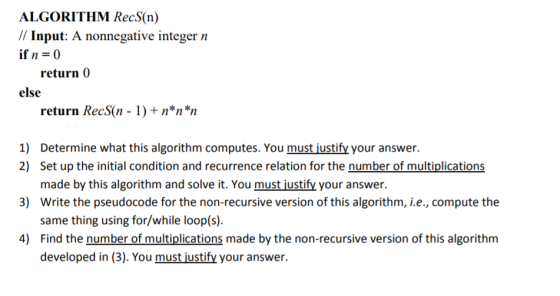 ALGORITHM RecS(n) // Input: A nonnegative integer n ifn=0 return 0 else return RecS(n+ n n n Determine what this algorithm computes. You must justify your answer. made by this algorithm and solve it. You must justify your answer. same thing using for/while loop(s) developed in (3). You must justify your answer. 1) 2) Set up the initial condition and recurrence relation for the number of multiplications 3) Write the pseudocode for the non-recursive version of this algorithm, i.e., compute the 4) Find the number of multiplications made by the non-recursive version of this algorithm