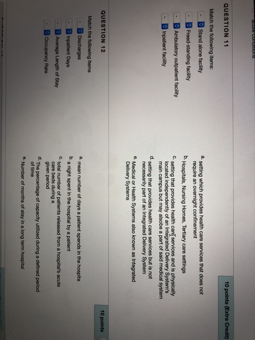 QUESTION 11 10 points (Extra Credit) Match the following items: a setting which provides health care services that does not Stand alone facility Freed-standing facility Ambulatory outpatient facility require an overnight confinement b Hospitals, Nursing Homes, Tertiary care settings C. setting that provides health care services and is physically located independently of an Integrated Delivery Systems main campus but may alsobe a part of said medical system necessarily part of an Integrated Delivery System Delivery Systems d setting that provides health care services but is not e. Medical or Health Systems also known as Integrated QUESTION 12 10 points Match the following items Discharges Inpatient Days Average Length of Stay Occupancy Rate a mean number of days a patient spends in the hospita b. a night spent in the hospital by a patient Ctotal number of patients released from a hospitals acute care beds during a given period d. The percentage of capacity utilized during a defined period of time e. Number of months of stay in a long term hospital