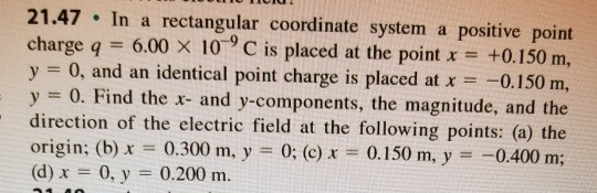 21.47 In a rectangular coordinate system a positive point charge q 6.00 x 10 9 C is placed at the point x +0.150 m, y = 0, and an identical point charge is placed at x =-0.150 m, y 0. Find the a- and y-components, the magnitude, and the direction of the electric field at the following points: (a) the origin: (b)x 0.300 m, y 0; (c) 0.150 m, y0.400 m; (d) x = 0, y = 0.200 m.