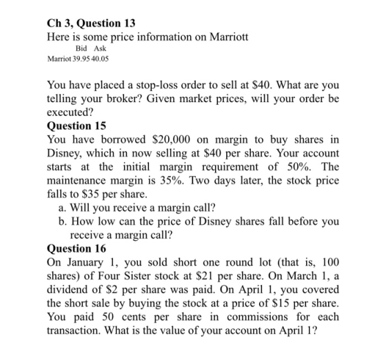 Ch 3, Question 13 Here is some price information on Marriott Marriot 39.95 40.05 Bid Ask You have placed a stop-loss order to sell at $40. What are you telling your broker? Given market prices, will your order be executed? Question 15 You have borrowed $20,000 on margin to buy shares in Disney, which in now selling at $40 per share. Your account starts at the initial margin requirement of 50%. The maintenance margin is 35%. Two days later, the stock price falls to $35 per share. a. Will you receive a margin cal1? b. How low can the price of Disney shares fall before you receive a margin call? Question 16 On January 1, you sold short one round lot (that is, 100 shares) of Four Sister stock at $21 per share. On March 1a dividend of $2 per share was paid. On April 1, you covered the short sale by buying the stock at a price of $15 per share You paid 50 cents per share in commissions for each transaction. What is the value of your account on April 1?