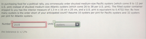 In purchasing food for a political rally, you erroneously order shucked medium-size Pacific oysters (which come 8 to 12 per U.S. pint) instead of shucked medium-size Atlantic oysters (which come 26 to 38 per U.S. pint). The filled oyster container shipped to you has the interior measure of 1.3 m x 16 cm x 25 cm, and a U.S. pint is equivalent to 0.4732 liter. By how many oysters is the order short of your anticipated count? Assume 10 oysters per pint for Pacific oysters and 32 oysters per pint for Atlantic oysters. NumberT 2115 Units oysters the tolerance is +/-2%