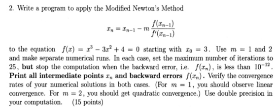 2. Write a program to apply the Modified Newtons Method Tn-1 to the equation ()3r2 +4 0 starting with o 3. Use m and 2 and make separate numerical runs. In each case, set the maximum number of iterations to 25, but stop the computation when the backward error, i.e. f(n), is less than 10-12, Print all intermediate points xn and backward errors f(xn). Verify the convergence rates of your numerical solutions in both cases. (For m 1, you should observe linear convergence. For m-2, you should get quadratic convergence.) Use double precision in your computation. 15 points)