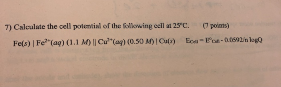 7) Calculate the cell potential of the following cell at 25°C. (7 points) Fe(s) Fe2+(aq) (1.1 M) || Cu2+ (aq) (0.50 M) Cu(s)