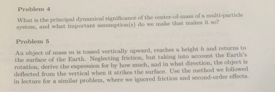 Problem 4 What is the principal dynamical significance of the center-of-mass of a multi-particle system, and what important assumption(s) do we make that makes it so? Problem 5 An objec the surface of the Earth. Neglecting friction, but taking into account the Earths rotation, derive the expression for by how much, and in what direction, the object is deflected from the vertical when it strikes the surface. Use the method we followed in lecture for a similar problem, where we ignored friction and second-order effects. t of mass m is tossed vertically upward, reaches a height h and returns to