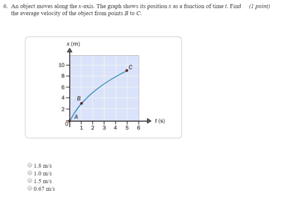 6. An object moves along the x-axis. The graph shows its position x as a function of time t. Find ( point) the average velocity of the object from points B to C x (m) 10 8 6 2 t (s) 0 1 23 4 5 6 1.8 m/s 1.0 m/s 1.5 m/s 0.67 m/s