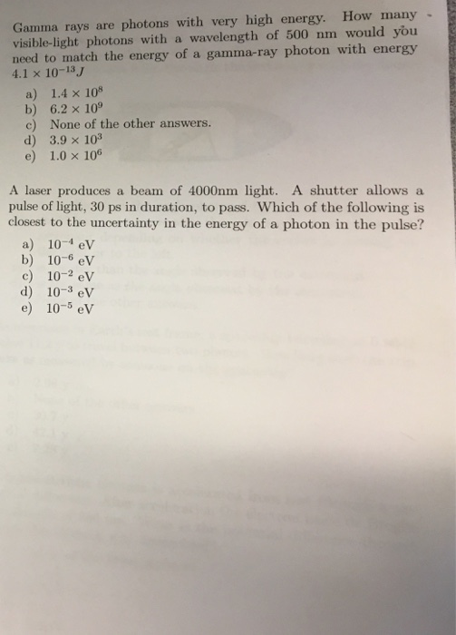 Gamma rays are photons with very high energy. How many light with a of 500 nm would you need to match the energy of a gamma ray photon with energy 4.1 x 10-13 J a) 1.4 x 108 b) 6.2 x 109 c) None of the other answers d) 3.9 x 103 e) 1.0 x 106 A laser produces a beam of 4000nm light A shutter allows a pulse of light, 30 ps in duration, to pass. Which of the following is closest to the uncertainty in the energy of a photon in the pulse? a) 10-4 ev b) 10-6 eV c) 10 2 eV d) 10-3 eV e) 10 5 eV
