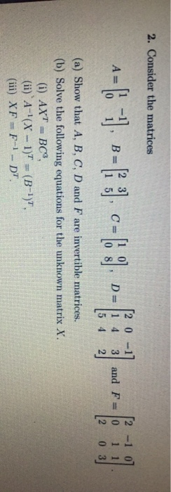 2. Consider the matrices -=(: -1, -13). C-69--1--| 2 -1 0] 3 and F-10 1 1 [2 03 (a) Show that A, B, C, D and F are invertible