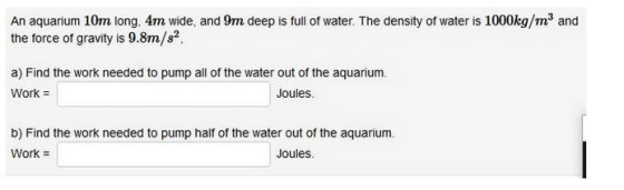 An aquarium 10m long, 4m wide, and 9m deep is full of water. The density of water is 1000kg/m3 and the force of gravity is 9.8m/s2 a) Find the work needed to pump all of the water out of the aquarium. Joules b) Find the work needed to pump half of the water out of the aquarium. Work # Joules