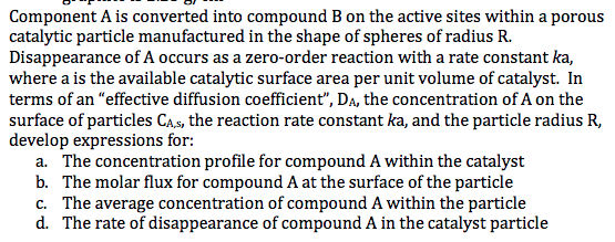 Component A is converted into compound B on the active sites within a porous catalytic particle manufactured in the shape of spheres of radius R. Disappearance of A occurs as a zero-order reaction with a rate constant where a is the available catalytic surface area per unit volume of catalyst. In terms of an effective diffusion coefficient, Da, the concentration of A on the surface of particles Cas, the reaction rate constant ka, and the particle radius R, deve ka, lop expressions for: a. The concentration profile for compound A within the catalyst b. The molar flux for compound A at the surface of the particle c. The average concentration of compound A within the particle d. The rate of disappearance of compound A in the catalyst particle