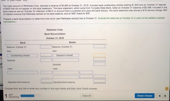 The Cash account of Reitmeier Corp. reported a balance of $3,600 at October 31, 2016. Included were outstanding checks totaling $1,600 and an October 31 deposit of $400 that did not appear on the bank statement. The bank statement, which came from Tumpike State Bank, listed an October 31 balance of $5,388. Included in the bank balance was an October 30 collection of $614 on account from a customer who pays the bank directy. The bank statement also shows a $16 service charge, $20 of interest revenue that Reitmeier eamed on its bank balance, and an NSF check for $30. Prepare a bank reconciliation to determine how much cash Reitmeier actually has at October 31. (Include the balances at October 31 in each of the addition subtotal Reitmeier Corp. Bank Reconciliation October 31, 2016 Bank Books Balance, October 31 Balance, October 31 Add: Add: Outstanding checks Deposit in transit Subtotal Subtotal Less: Less: Adiusted bank baianceAd Adjusted book balance Choose from any list or enter any number in the input fields and then click Check Answer. Clear All Check Answer remaining