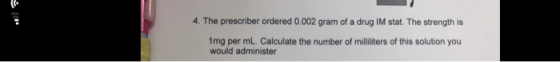 4. The prescriber ordered 0.002 gram of a drug IM stat. The strength is 1mg per ml. Calculate the number of milliliters of th