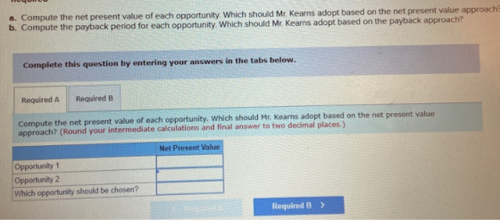 a. Compute the net present value of each opportunity. Which should Mr. Kearns adopt based on the net present value approach b