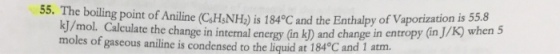 3. the boling point of Aniline (CaHNH) is 184°C and the Enthalpy of Vaporization is55. mol Calculate the change in internal energy (in kD) and change in entropy (in J/K) when 5 moles of gaseous aniline is condensed to the liquid at 184°C and 1 atm.
