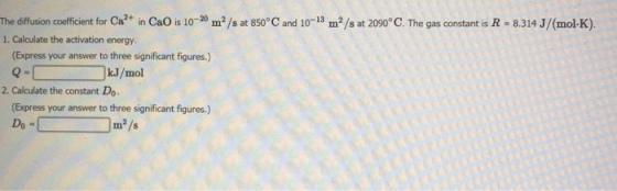 The diffusion coefficient for Ca2+ 1n CaO is 10-20 m2/s at 850°C and 10-13 m2/s at 2090°C. The gas constant is R-8314 J/(mol-K) 1. Calculate the activation energy (Express your answer to three significant figures.) Q = ( ) kJ/mol 2. Calculate the constant Do. (Express your answer to three significant figures.) m2/s