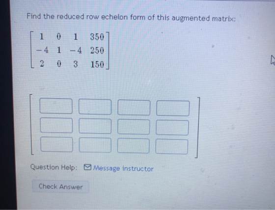 Find the reduced row echelon form of this augmented matrix: 1 0 1 350 - 4 1 - 4 - 4 250 2 0 3 150 Question Help: Message inst