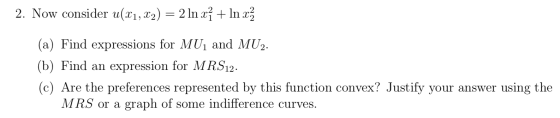 2. Now consider u(x1, x2) = 2 In xỉ + In xz (a) Find expressions for MUị and MU2. (b) Find an expression for MRS12. (c) Are t