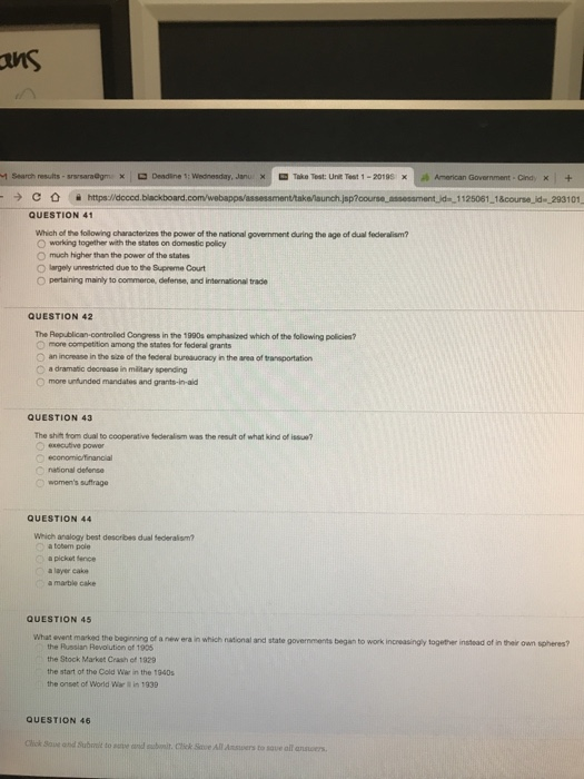 1 Search results-s DDeadline :Wednesday, Janu 1125061 1&course id 293101 QUESTION 41 Which of the following characterizes the power of the national govemment during the age of dual federalism? 0 working together with the states on domestic policy O much higher than the power of the states O largely unrestricted due to the Supreme Court O pertaining mainly to commerce, defense, and international trace QUESTION 42 The Republican-controled Congress in the 1990s emphasized which of the foliowing policies? competition amorg the states for federal grants O an increase in the size of the federal bureaucracy in the area of trarsportation O a dramatic decrease in military spending o more unfunded mandates and grants-in-aid QUESTION 43 The shilt tfrom dual to cooperative federalism was the result of what kind of issue? O executive power O naional delense womens suttrage QUESTION 44 Which analogy best descrbes dual federaism? a totern poie a pickst fence a layer cake a marble cake QUESTION 45 What event marked the beginning of a new era in which national and state govermments began to work increasingy together instead of in their own spheres? the Russian Revolution of 1905 the Stock Market Crash of 1929 the start of the Cold War in the 1940s the onset of World War in 1939 QUESTION 46 Clhok Sove ond Subrrit to auve and t. Cik Save All Ansuwers to sqve all anscers