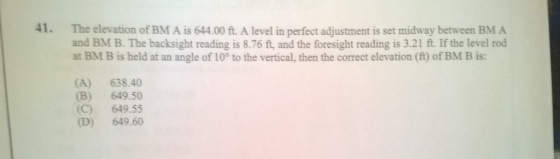 41. The elevation of BM A is 644.00 ft. A level in perfect adjustment is set midway between BM A and BM B. The backsight reading is 8.76 ft, and the foresight reading is 3.21 ft. If the level rod at BM B is held at an angle of 10° to the vertical, then the correct elevation (ft) of BM B is: (A) 638.40 B) 649.50 (C) 649.55 (D) 649.60