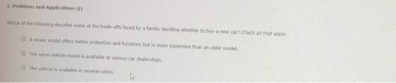 1. Problems and Applications Q1 Which of the following describe some of the trade-offs faced by a family deciding whether to buy a new car? Check all that apply A newer model offers better protection and functions but is more expensive than an older model. 0 The same vehicle model is available at various car dealerships. The vehicle is available in several colors.