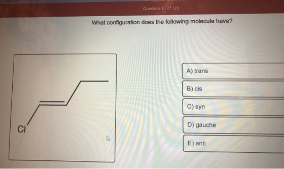 Question 10 of 129 What configuration does the following molecule have? A) trans B) cis C) syn D) gauche CI E) anti