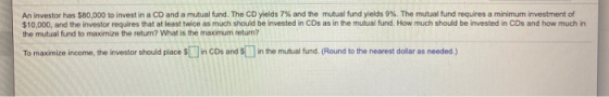 An investor has $80,000 to invest in a CD and a mutual fund. The CD yields 7% and the mutual fund yields 9%. The mutual fund