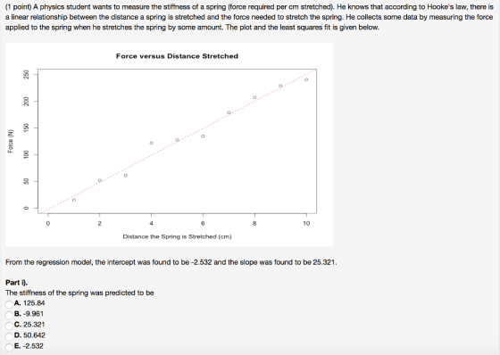 (1 point) A physics student wants to measure the stiffness of a spring (force required per cm stretched). He knows that according to Hookes law, there is a linear relationship between the distance a spring is stretched and the force needed to stretch the spring. He collects some data by measuring the force applied to the spring when he stretches the spring by some amount. The plot and the least squares fit is given below Force versus Distance Stretched 0 2 4 8 10 Distance the Spring is Stretched (cm) From the regression model, the intercept was found to be -2.532 and the slope was found to be 25.321 Part i) The stiffness of the spring was predicted to be A. 125.84 B. -9.961 C. 25.321 D. 50.642 E. -2.532