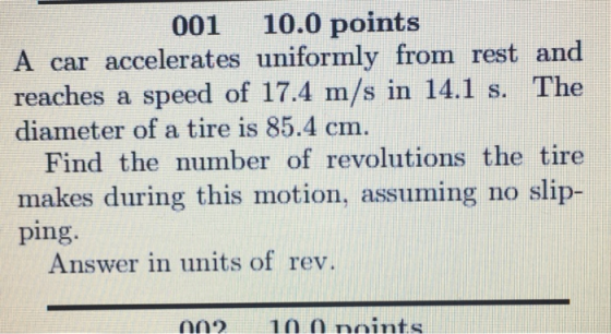 001 10.0 points A car accelerates uniformly from rest and reaches a speed of 17.4 m/s in 14.1 s. The diameter of a tire is 85.4 cm. Find the number of revolutions the tire makes during this motion, assuming no slip- ping Answer in units of rev.