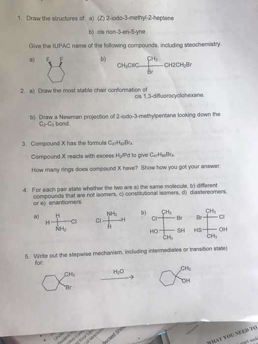 1. Draw the structures of: a) (Z) 2-iodo-3-methyl-2-heptene b) cis non-3-en-5 yne Give the IUPAC name of the following compounds, including steochemistry. a) F CH2CH2Br CH3CE 2. a) Draw the most stable chair conformation of cis 1,3-difluorocyclohexane. b) Draw a Newman projection of 2-iodo-3-methylpentane looking down the 3. Compound X has the formula CoHB2Br4. Compound X reacts with excess H2/Pd to give CATHa6Bra. How many does compound X have? Show how you got your answer. rings 4. For each pair state whether the two are a) the same molecule, b) different compounds that are not isomers, c) constitutional isomers, d diastereomers, or e) enantiomers. CH3 NH a) H Br Br H- Cl NH2 OH HS HO CH3 5. Write out the stepwise mechanism, including intermediates or transition state) for. TO NEED HAT YOU sudd Mart